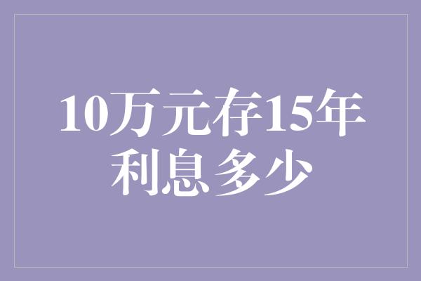 10万元存15年利息多少