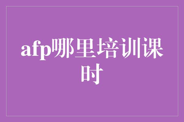 afp哪里培训课时