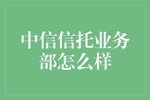 中信信托业务部怎么样