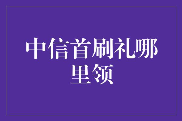 中信首刷礼哪里领