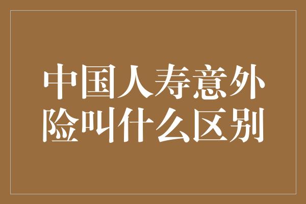 中国人寿意外险叫什么区别