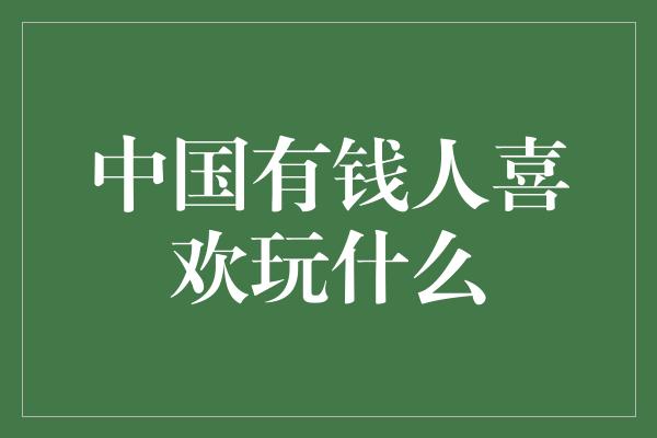 中国有钱人喜欢玩什么