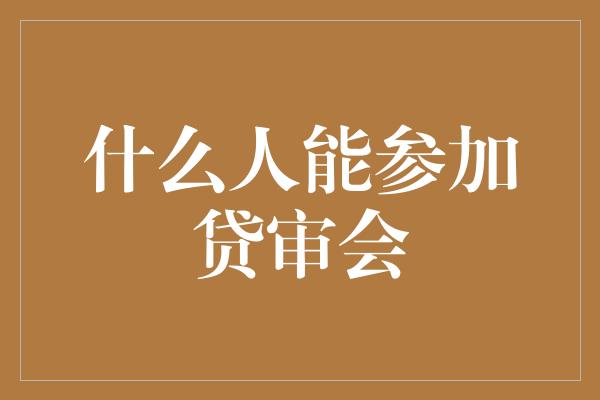 什么人能参加贷审会