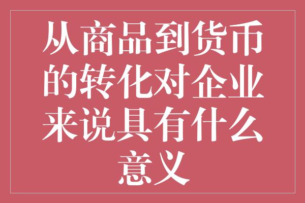 从商品到货币的转化对企业来说具有什么意义