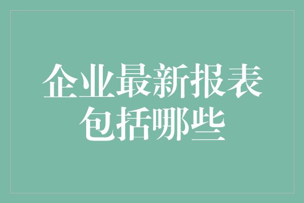 企业最新报表包括哪些