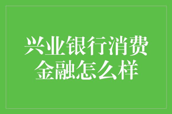 兴业银行消费金融怎么样