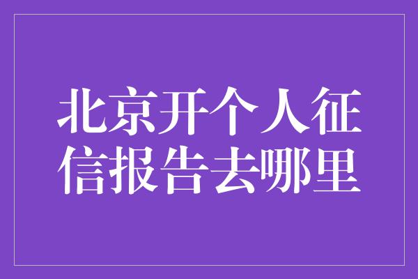 北京开个人征信报告去哪里