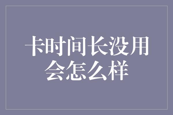 卡时间长没用会怎么样