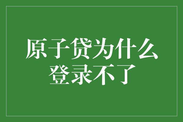 原子贷为什么登录不了