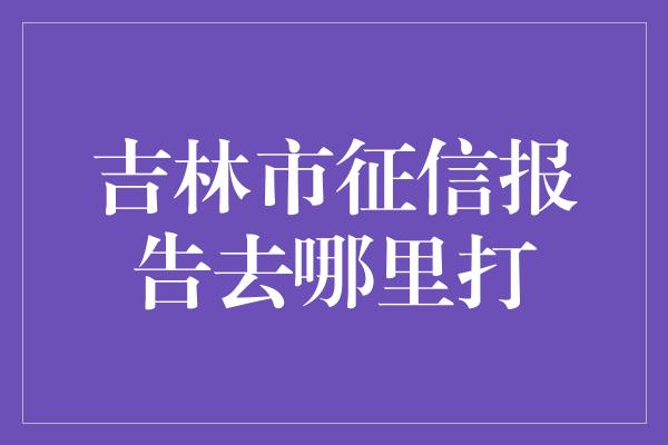 吉林市征信报告去哪里打