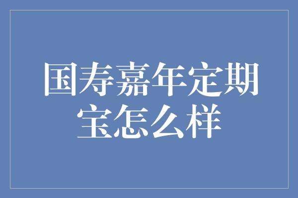 国寿嘉年定期宝怎么样