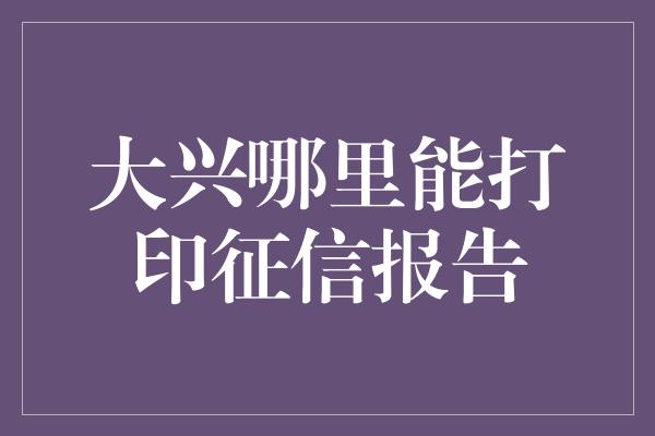 大兴哪里能打印征信报告