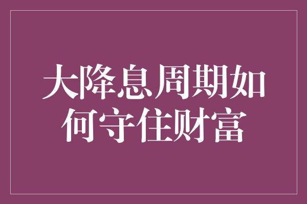 大降息周期如何守住财富