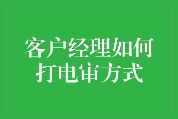 客户经理如何打电审方式