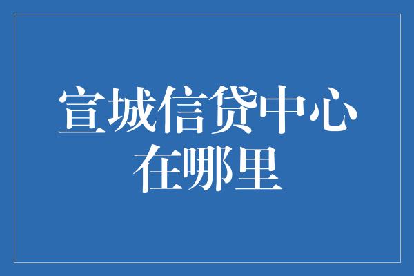 宣城信贷中心在哪里