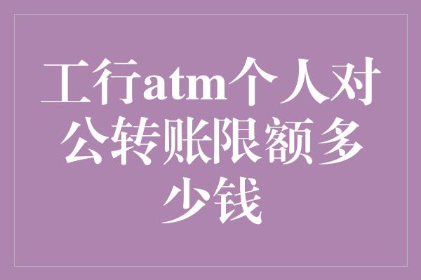 工行atm个人对公转账限额多少钱