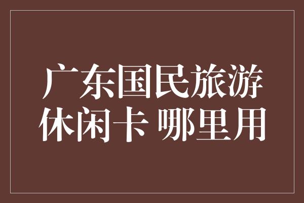 广东国民旅游休闲卡 哪里用