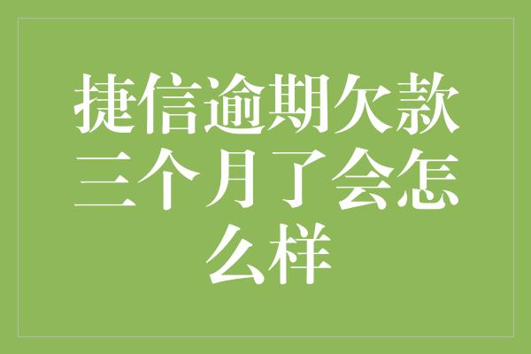 捷信逾期欠款三个月了会怎么样