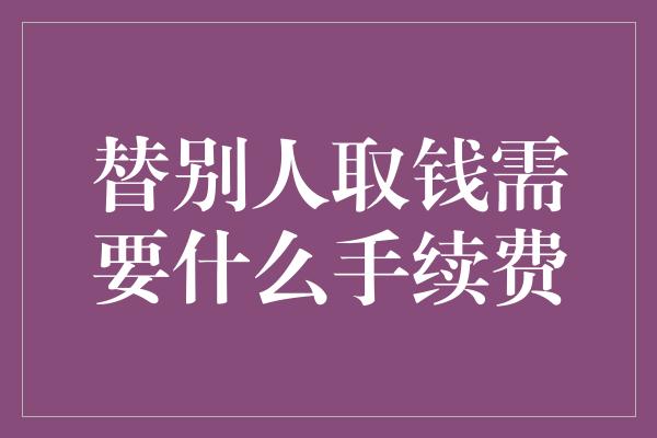 替别人取钱需要什么手续费