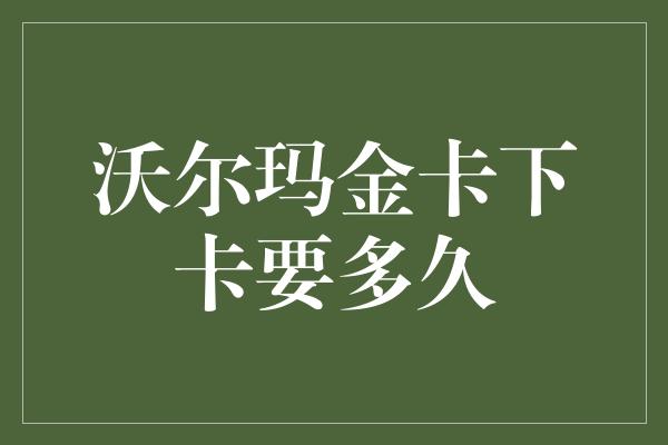 沃尔玛金卡下卡要多久