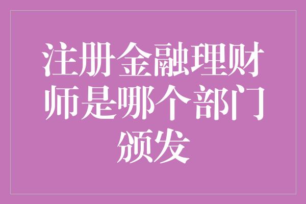 注册金融理财师是哪个部门颁发