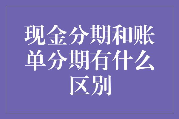 现金分期和账单分期有什么区别