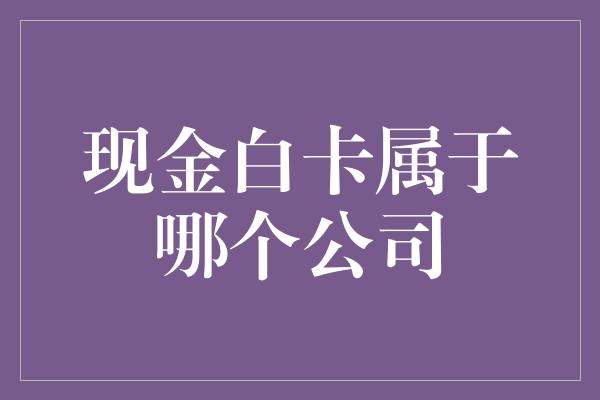 现金白卡属于哪个公司