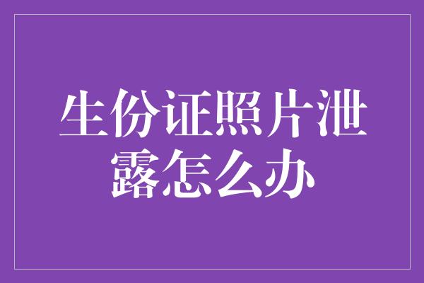 生份证照片泄露怎么办