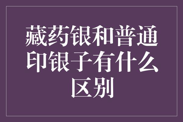 藏药银和普通印银子有什么区别