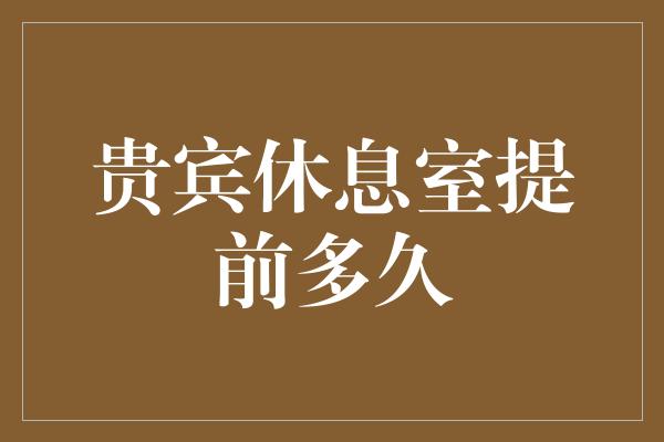 贵宾休息室提前多久