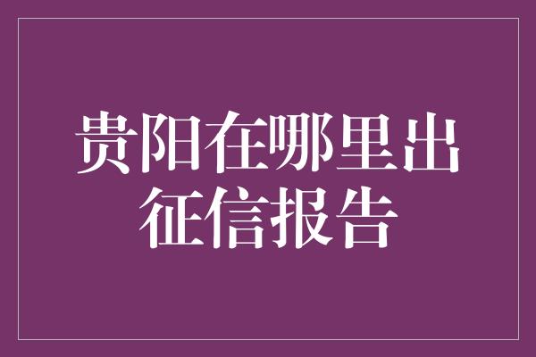 贵阳在哪里出征信报告