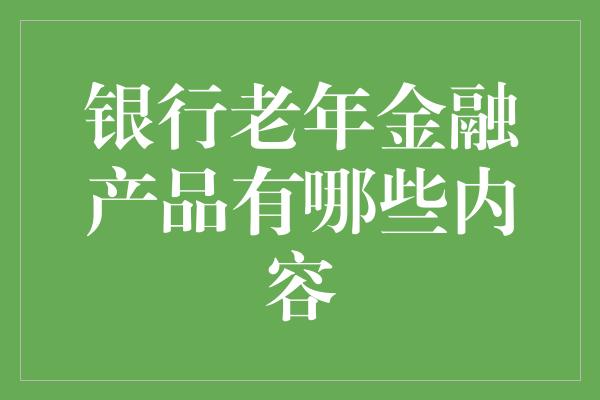 银行老年金融产品有哪些内容